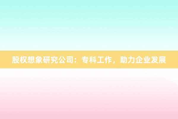 股权想象研究公司：专科工作，助力企业发展