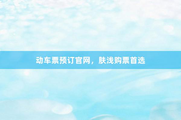 动车票预订官网，肤浅购票首选